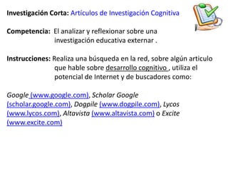 Investigación Corta: Artículos de Investigación CognitivaCompetencia: El analizar y reflexionar sobre una                            investigación educativa externar .Instrucciones: Realiza una búsqueda en la red, sobre algún articulo                             que hable sobre desarrollo cognitivo , utiliza el                            potencial de Internet y de buscadores como:Google (www.google.com), Scholar Google(scholar.google.com), Dogpile(www.dogpile.com), Lycos(www.lycos.com), Altavista(www.altavista.com) o Excite(www.excite.com)