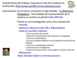 Características del Trabajo: Consulta el wiki de la materia en la dirección: http://www.upn283-cursos.wikispaces.comInstrucciones: Ve al menú y encuentra la liga llamada  “La Mediación Pedagógica “ veras debajo de la presentación de la                           materia un archivo en pdf del Estilo APA 6ta.*Como es una investigación corta, ésta constara de:- Portada 		- Abstract o Resumen (de 250 a 300 palabras)		- Texto (2 cuartillas máximo)			- Indica las partes del articulo Hacia qué nivel educativo esta enfocado la investigación