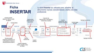 Ficha
INSERTAR
La ficha Insertar es utilizada para añadirle al
documento nuevas características y darle una vista
profesional.
Inserción de
hipervínculos, marcadores y
referencias cruzadas
Insertarartes
gráficas para el
documento
Insertarportada,
página en blanco y salto
de página Agregar ecuacionesInsertar
encabezado, pie y
Número de página
Insertar
gráficas
Insertartablas
Insertarcajas
de texto
Agregar símbolosPermite insertar
imágenes grabadas en la
computadora o medio de
almacenamiento externo
Insertar
autoformas
Insertarimágenes,
videos, sonidos y fotos
de Office
 