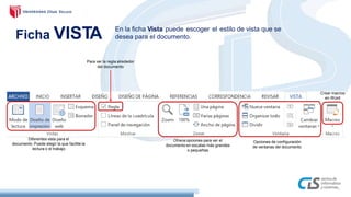 Ficha VISTA En la ficha Vista puede escoger el estilo de vista que se
desea para el documento.
Para ver la regla alrededor
del documento
Ofreceopciones para ver el
documento en escalas más grandes
o pequeñas
Crear macros
en Word
Diferentes vista para el
documento. Puede elegir la que facilite la
lectura o el trabajo
Opciones de configuración
de ventanas del documento
 