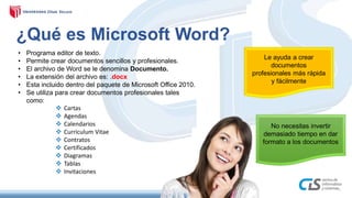 ¿Qué es Microsoft Word?
No necesitas invertir
demasiado tiempo en dar
formato a los documentos
Le ayuda a crear
documentos
profesionales más rápida
y fácilmente
• Programa editor de texto.
• Permite crear documentos sencillos y profesionales.
• El archivo de Word se le denomina Documento.
• La extensión del archivo es: .docx
• Esta incluido dentro del paquete de Microsoft Office 2010.
• Se utiliza para crear documentos profesionales tales
como:
 Cartas
 Agendas
 Calendarios
 Curriculum Vitae
 Contratos
 Certificados
 Diagramas
 Tablas
 Invitaciones
 