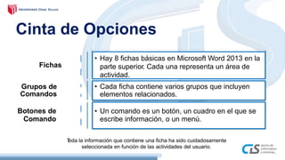 Cinta de Opciones
Toda la información que contiene una ficha ha sido cuidadosamente
seleccionada en función de las actividades del usuario.
Fichas
Grupos de
Comandos
Botones de
Comando
• Un comando es un botón, un cuadro en el que se
escribe información, o un menú.
• Cada ficha contiene varios grupos que incluyen
elementos relacionados.
• Hay 8 fichas básicas en Microsoft Word 2013 en la
parte superior. Cada una representa un área de
actividad.
 
