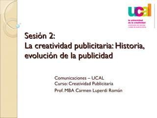 Sesión 2:  La creatividad publicitaria: Historia, evolución de la publicidad  Comunicaciones – UCAL Curso: Creatividad Publicitaria Prof. MBA Carmen Luperdi Román 