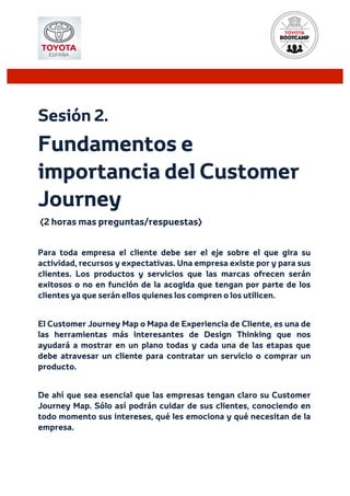  
Sesión 2.
Fundamentos e
importancia del Customer
Journey
(2 horas mas preguntas/respuestas)
Para toda empresa el cliente debe ser el eje sobre el que gira su
actividad, recursos y expectativas. Una empresa existe por y para sus
clientes. Los productos y servicios que las marcas ofrecen serán
exitosos o no en función de la acogida que tengan por parte de los
clientes ya que serán ellos quienes los compren o los utilicen.
El Customer Journey Map o Mapa de Experiencia de Cliente, es una de
las herramientas más interesantes de Design Thinking que nos
ayudará a mostrar en un plano todas y cada una de las etapas que
debe atravesar un cliente para contratar un servicio o comprar un
producto.
De ahí que sea esencial que las empresas tengan claro su Customer
Journey Map. Sólo así podrán cuidar de sus clientes, conociendo en
todo momento sus intereses, qué les emociona y qué necesitan de la
empresa.
 