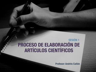 PROCESO DE ELABORACIÓN DE
ARTÍCULOS CIENTÍFICOS
SESIÓN 1
Profesor: Andrés Cañón
2
 