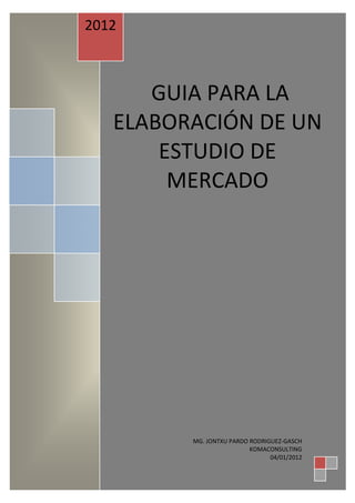 2012



      GUIA PARA LA
   ELABORACIÓN DE UN
       ESTUDIO DE
        MERCADO




         MG. JONTXU PARDO RODRIGUEZ-GASCH
                          KOMACONSULTING
                                04/01/2012
 