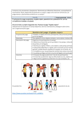 Invitamosalos estudiantes a desplazarse libremente por diferentes direcciones, acompañadode
movimientos libres, explorando las partesde sucuerpo. Luego se les reúne en semicírculo y le
preguntamos: ¿Quécambiossintieronen sucuerpo?
Desarrollo Tiempo aproximado: 60 min
Practicamoslos juegocooperativos ,el globoviajero ,pasando el aro y pasando el rio con tus
compañeros en parejas y en grupos
Ahora te invito a cumplir el siguiente reto: Practicar el juego “El globo viajero”
Ubíquenseen el espacioen el campo deportivo, leanlas orientacionesy dialoguensobre cómo
vana organizarsepara jugar.
Nombre del juego: El globo viajero
Propósitodel juego Trasladar unobjeto entre dos participantes, del puntode partida hasta el
puntode llegada.
Materiales Tiza y globos(u otros objetossimilares, comocojines o bolsasinfladas)
Descripción del juego Organizaa losparticipantes en parejas.
• Determina el recorrido porel que deben ir las parejas, indicandoel punto
de partida y el de llegada.
• Distribuyeunglobo inflado u otroobjeto a cada pareja participante.
• Cadapareja debe llevar un globo, pero sintocarlo con las manos. Por
ejemplo, puedenllevarlo espaldacon espalda, con la frente, etc.
• Si el globose cae, losparticipantes tendránque volveral puntode partida.
• La pareja que llegue primero al puntode llegada será quiengane el juego.
Variantes • El equipo de juego puede tener másde dosparticipantes.
• El recorrido puedetener algunasdificultades (curvas, objetosen el piso.)
• Algunode los jugadores puedetener los ojosvendados, etc.
.
Cruzandoel rio ,pasandoel ula ula
https://www.youtube.com/watch?v=hi_axEMEFJc
 