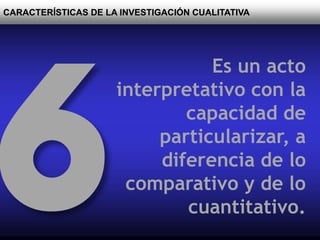 CARACTERÍSTICAS DE LA INVESTIGACIÓN CUALITATIVA
Es un acto
interpretativo con la
capacidad de
particularizar, a
diferencia de lo
comparativo y de lo
cuantitativo.
 