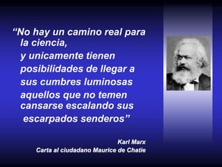 “No hay un camino real para
la ciencia,
y unicamente tienen
posibilidades de llegar a
sus cumbres luminosas
aquellos que no temen
cansarse escalando sus
escarpados senderos”
Karl Marx
Carta al ciudadano Maurice de Chatie
 