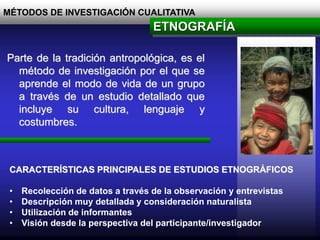 MÉTODOS DE INVESTIGACIÓN CUALITATIVA
Parte de la tradición antropológica, es el
método de investigación por el que se
aprende el modo de vida de un grupo
a través de un estudio detallado que
incluye su cultura, lenguaje y
costumbres.
ETNOGRAFÍA
CARACTERÍSTICAS PRINCIPALES DE ESTUDIOS ETNOGRÁFICOS
• Recolección de datos a través de la observación y entrevistas
• Descripción muy detallada y consideración naturalista
• Utilización de informantes
• Visión desde la perspectiva del participante/investigador
 