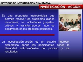 MÉTODOS DE INVESTIGACIÓN CUALITATIVA
INVESTIGACIÓN - ACCIÓN
Es una propuesta metodológica que
permite resolver los problemas diarios
inmediatos, con actividades grupales,
críticas y transformadoras, que se
desarrollan en las prácticas cotidianas.
La investigación-acción es un estudio riguroso,
sistemático donde los participantes tienen la
titularidad crítico-reflexiva del proceso y los
resultados.
 