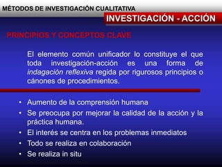 MÉTODOS DE INVESTIGACIÓN CUALITATIVA
INVESTIGACIÓN - ACCIÓN
El elemento común unificador lo constituye el que
toda investigación-acción es una forma de
indagación reflexiva regida por rigurosos principios o
cánones de procedimientos.
• Aumento de la comprensión humana
• Se preocupa por mejorar la calidad de la acción y la
práctica humana.
• El interés se centra en los problemas inmediatos
• Todo se realiza en colaboración
• Se realiza in situ
PRINCIPIOS Y CONCEPTOS CLAVE
 