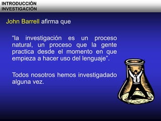 John Barrell afirma que
“la investigación es un proceso
natural, un proceso que la gente
practica desde el momento en que
empieza a hacer uso del lenguaje”.
Todos nosotros hemos investigadado
alguna vez.
INTRODUCCIÓN
INVESTIGACIÓN
 