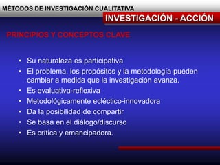MÉTODOS DE INVESTIGACIÓN CUALITATIVA
INVESTIGACIÓN - ACCIÓN
PRINCIPIOS Y CONCEPTOS CLAVE
• Su naturaleza es participativa
• El problema, los propósitos y la metodología pueden
cambiar a medida que la investigación avanza.
• Es evaluativa-reflexiva
• Metodológicamente ecléctico-innovadora
• Da la posibilidad de compartir
• Se basa en el diálogo/discurso
• Es crítica y emancipadora.
 