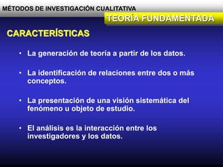 MÉTODOS DE INVESTIGACIÓN CUALITATIVA
TEORÍA FUNDAMENTADA
CARACTERÍSTICAS
• La generación de teoría a partir de los datos.
• La identificación de relaciones entre dos o más
conceptos.
• La presentación de una visión sistemática del
fenómeno u objeto de estudio.
• El análisis es la interacción entre los
investigadores y los datos.
 