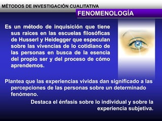 MÉTODOS DE INVESTIGACIÓN CUALITATIVA
FENOMENOLOGÍA
Es un método de inquisición que tiene
sus raices en las escuelas filosóficas
de Husserl y Heidegger que especulan
sobre las vivencias de lo cotidiano de
las personas en busca de la esencia
del propio ser y del proceso de cómo
aprendemos.
Plantea que las experiencias vividas dan significado a las
percepciones de las personas sobre un determinado
fenómeno.
Destaca el énfasis sobre lo individual y sobre la
experiencia subjetiva.
 