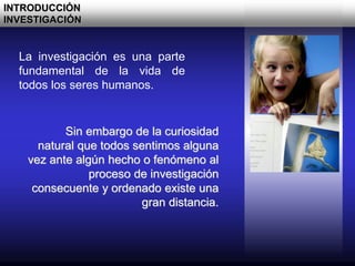 La investigación es una parte
fundamental de la vida de
todos los seres humanos.
Sin embargo de la curiosidad
natural que todos sentimos alguna
vez ante algún hecho o fenómeno al
proceso de investigación
consecuente y ordenado existe una
gran distancia.
INTRODUCCIÓN
INVESTIGACIÓN
 