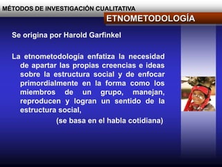 MÉTODOS DE INVESTIGACIÓN CUALITATIVA
ETNOMETODOLOGÍA
Se origina por Harold Garfinkel
La etnometodología enfatiza la necesidad
de apartar las propias creencias e ideas
sobre la estructura social y de enfocar
primordialmente en la forma como los
miembros de un grupo, manejan,
reproducen y logran un sentido de la
estructura social,
(se basa en el habla cotidiana)
 