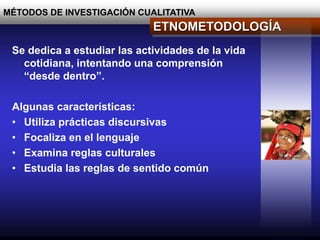 MÉTODOS DE INVESTIGACIÓN CUALITATIVA
ETNOMETODOLOGÍA
Se dedica a estudiar las actividades de la vida
cotidiana, intentando una comprensión
“desde dentro”.
Algunas características:
• Utiliza prácticas discursivas
• Focaliza en el lenguaje
• Examina reglas culturales
• Estudia las reglas de sentido común
 
