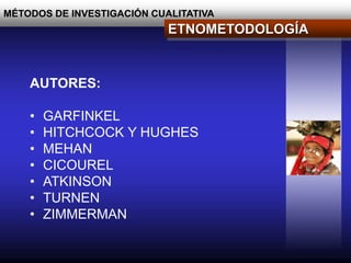 MÉTODOS DE INVESTIGACIÓN CUALITATIVA
ETNOMETODOLOGÍA
AUTORES:
• GARFINKEL
• HITCHCOCK Y HUGHES
• MEHAN
• CICOUREL
• ATKINSON
• TURNEN
• ZIMMERMAN
 