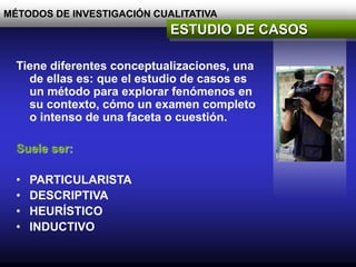 MÉTODOS DE INVESTIGACIÓN CUALITATIVA
ESTUDIO DE CASOS
Tiene diferentes conceptualizaciones, una
de ellas es: que el estudio de casos es
un método para explorar fenómenos en
su contexto, cómo un examen completo
o intenso de una faceta o cuestión.
Suele ser:
• PARTICULARISTA
• DESCRIPTIVA
• HEURÍSTICO
• INDUCTIVO
 