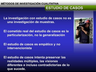 MÉTODOS DE INVESTIGACIÓN CUALITATIVA
ESTUDIO DE CASOS
La investigación con estudio de casos no es
una investigación de muestras.
El cometido real del estudio de casos es la
particularización, no la genaralización
El estudio de casos es empático y no
intervencionista
El estudio de casos intenta preservar las
realidades múltiples, las visiones
diferentes e incluso contradictorias de lo
que sucede.
 