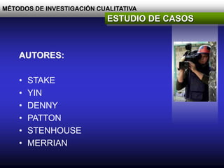 MÉTODOS DE INVESTIGACIÓN CUALITATIVA
ESTUDIO DE CASOS
AUTORES:
• STAKE
• YIN
• DENNY
• PATTON
• STENHOUSE
• MERRIAN
 