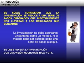 SE SUELE CONSIDERAR QUE LA
INVESTIGACIÓN SE REDUCE A UNA SERIE DE
PASOS ORDENADOS QUE INEVITABLEMENTE
NOS LLEVARÁN A LOS RESULTADOS QUE
BUSCAMOS.
La investigación no debe abordarse
únicamente como un método, ni el
método debe ser definido como una
serie de pasos a seguir.
INTRODUCCIÓN
INVESTIGACIÓN
SE DEBE PENSAR LA INVESTIGACIÓN
CON UNA VISIÓN MUCHO MÁS RICA Y UTIL.
 