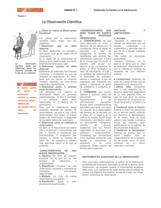 La Observación Científica

                          ¿ Cómo se realiza la Observación          CONSIDERACIONES              QUE    VENTAJAS                         Y
                          Científica?                              DEBE TENER EN CUENTA                 LIMITACIONES:
                                                                   EL                   PROFESOR
                          Los pasos que la observación             OBSERVADOR.                          a. Ventajas:
                          científica debe seguir son los           a. CONVENCERSE de que                - Aumenta la objetividad y
                          siguientes:                              cada educando es único y             validez del fenómeno que se
                          1. Determinar      qué    se    debe     diferente de los demás por: la       estudia       evitándose     el
                          observar:                                constitución física, el grado de     subjetivismo y describe sólo lo
                          Es decir, determinar con claridad y      actividad,     el     nivel     de   que se ve o recoge mediante
                          concreción cuál es el objeto de la       inteligencia, el número de           auxiliares.
                          observación.                             habilidades que domina, las          - Se evitan las decisiones
                          Si el objeto de la observación es        experiencias comunes y fuera         precipitadas.
                          difuso y poco determinado, los datos     de lo común que ha vivido, la        - Genera confianza en el
La          observación   obtenidos tendrán poco valor.            posición que ocupa con               alumno al sentir que su caso
científica parte por      2. Determinar cuándo se debe             relación a los compañeros de         es estudiado detenidamente y
reflexionar sobre los     observar:                                grado, el ritmo fisiológico, el      que la orientación recibida es
aspectos centrales de
                          Establecer de antemano las diversas      ritmo de crecimiento, el total y     resultado de una reflexión
lo que se va a observar
                          ocasiones y momentos en que se           la variedad de conocimientos,        madura.
                          realizará la observación. Es decir,      la diversidad de actitudes,
                          tiene que ser hecha en diversos          valores y creencias, el tipo de      b. Limitaciones: Debemos de
                          "tiempos muestra", en una forma          relaciones que mantiene con          tener en cuenta errores que se
                          ordenada y regularmente.                 padres y hermanos, el grado          presentan en la observación:
                          3. Determinar quién o quiénes            de autoestima o confianza en         1. Efecto Halo: Considerar
                          harán la observación:                    sí mismo.                            bien o mal aspectos de la
                          Las personas que realizan la             b. FORMARSE una opinión              persona observada basándose
                          observación deben ser personas           objetiva y correcta sobre los        en un solo aspecto. Para no
                          experimentadas, ya sea el orientado      educandos.               Referirse   caer en este error, se evalúa
                          o     el   profesor,   deben     estar   frecuentemente         a       las   los aspectos de la persona en
                          capacitados en la técnica de la          informaciones          recogidas.    forma separada y no todos a la
                          observación.                             Buscar datos complementarios         vez.
                          Para que la observación tenga            que faltan para tener una visión     2. Tendencia hacia el Centro:
                          viabilidad depende del número de         de conjunto de la personalidad       Evaluar a todos los educandos
                          observadores, ya que si hay varios       del alumno, en la escuela, en        en un término medio, evitando
                          observadores que tienen el mismo         la clase, en el hogar y en la        los extremos y agrupándolos
                          objetivo de observación, la seguridad    calle si es posible. Evitar sacar    en el centro. Esto se evita
                          de los datos obtenidos aumentará.        conclusiones prematuras sobre        usando una escala evaluativa
                          4. Determinar cómo se realizará la       los sentimientos, inteligencia,      donde los extremos sean
                          observación:                             carácter       del        alumno,    significativos en la realidad de
                          Es decir, si la observación se realiza   esperando que los hechos             los educandos evaluados.
                          sólo a la persona o conversando con      registrados se acumulen y se         3. Tendencia a Generalizar:
                          ella, u oyendo y analizando sus          expliquen        recíprocamente.     Cuando se piensa que un
                          intervenciones, o analizando sus         Considerar sus conclusiones          hecho       explica    todo    el
                          escritos, o viendo su manera de          como hipótesis previsoras que        comportamiento de la persona.
                          vestir, etc., se escogerá la manera      ayudan a comprender al               No se puede hacer un juicio
                          más adecuada según el fin que se         educando       y     no      como    universal     de    un     hecho
                          pretenda.                                sentencias finales acerca del        particular o concreto.
                                                                   destino que le aguarda.
                           CARACTERÍSTICAS         DE    UNA
                          BUENA OBSERVACIÓN:
                          a. Objetiva: Es fruto del examen           INSTRUMENTOS AUXILIARES DE LA OBSERVACIÓN
                          imparcial de lo que se ve. No
                          procede      de    inferencias    o        Para una mejor sistematización y control de la información
                          subjetividades.                            recopilada del fenómeno observado al utilizar la técnica de la
                          b. Repetitivas: Proviene de una            observación, se emplean medios o instrumentos auxiliares
                          observación constante y ordenada de        tales como: Los cuadernos de notas diarias para el trabajo de
                          momentos                previamente        campo, los registros anecdóticos, la lista de cotejo, las fichas,
                          determinados.                              guías o protocolos de observación.
                          c. Múltiple: Es fruto de varias
                          observadores preparados.
                          d. Planificada: Sigue un plan
                          previamente determinado.
 