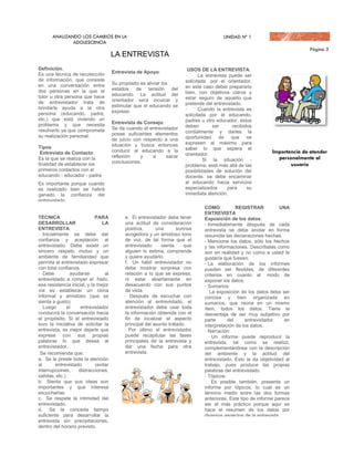 LA ENTREVISTA
Definición.                                                               USOS DE LA ENTREVISTA:
Es una técnica de recolección          Entrevista de Apoyo:
                                                                        ·      La entrevista puede ser
de información, que consiste                                            solicitada por el orientador,
en una conversación entre              Su propósito es aliviar los
                                       estados de tensión del           en este caso deber prepararlo
dos personas en la que el                                               bien, con objetivos claros y
tutor u otra persona que hace          educando. La actitud del
                                       orientador será inculcar y       estar seguro de aquello que
de entrevistador trata de                                               pretende del entrevistado.
brindarle ayuda a la otra              estimular que el educando se
                                       exprese.                         ·      Cuando la entrevista es
persona (educando, padre,                                               solicitada por el educando,
etc.) que está viviendo un                                              padres u otro educador, éstos
problema y que necesita                Entrevista de Consejo:
                                       Se da cuando el entrevistador    deben        ser      recibidos
resolverlo ya que compromete                                            cordialmente y darles la
su realización personal.               posee suficientes elementos
                                       de juicio con respecto a una     oportunidad de que se
                                       situación y busca entonces       expresen al máximo para
Tipos                                                                   saber lo que espera el
 Entrevista de Contacto:               conducir al educando a la
                                       reflexión    y    a     sacar    orientador.
Es la que se realiza con la                                             ·        Si la situación -
finalidad de establecer los            conclusiones.
                                                                        problema, está más allá de las
primeros contactos con el                                               posibilidades de solución del
educando - educador - padre.                                            docente, se debe encaminar
Es importante porque cuando                                             al educando hacia servicios
es realizado bien se habrá                                              especializados      para     su
ganado la confianza del                                                 inmediata atención.
entrevistado.
                                                                                 COMO           REGISTRAR           UNA
                                                                                 ENTREVISTA
TÉCNICA                      PARA           e. El entrevistador debe tener       Exposición de los datos:
DESARROLLAR                     LA          una actitud de consideración         - Inmediatamente después de cada
ENTREVISTA:                                 positiva,      una       sonrisa     entrevista se debe anotar en forma
· Inicialmente se debe dar                  acogedora y un amistoso tono         resumida las declaraciones hechas.
confianza y aceptación al                   de voz, de tal forma que el          - Mencione los datos, sólo los hechos
entrevistado. Debe existir un               entrevistado     sienta     que      y las informaciones. Descríbalas como
sincero respeto mutuo y un                  alguien lo estima, comprende         son en realidad y no como a usted le
ambiente de familiaridad que                y quiere ayudarlo.                   gustaría que fuesen.
permita al entrevistado expresar            f. Un hábil entrevistador no         - La elaboración de los informes
con total confianza.                        debe mostrar sorpresa con            pueden ser flexibles, de diferentes
· Debe          ayudarse          al        relación a lo que se expresa,        criterios en cuanto al modo de
entrevistado a romper el hielo,             ni estar abiertamente en             exponer los datos.
esa resistencia inicial, y la mejor         desacuerdo con sus puntos            · Sumarios:
vía es establecer un clima                  de vista.                               La exposición de los datos debe ser
informal y amistoso (que se                 · Después de escuchar con            concisa y bien organizada en
sienta a gusto)                             atención al entrevistado, el         sumarios, que reúna en un mismo
· Luego        el    entrevistador          entrevistador debe usar toda         ítem, todos los datos. Tiene la
conducirá la conversación hacia             la información obtenida con el       desventaja de ser muy subjetivo por
el propósito. Si el entrevistado            fin de localizar el aspecto          parte      del      entrevistador    en
tuvo la iniciativa de solicitar la          principal del asunto tratado.        interpretación de los datos.
entrevista, es mejor dejarle que            · Por último el entrevistador        · Narración:
exprese con sus propias                     puede recapitular las fases              Un informe puede reproducir la
palabras lo que desea al                    principales de la entrevista y       entrevista, tal como se realizó,
entrevistador.                              dar una fecha para otra              complementándose con la descripción
 Se recomienda que:                         entrevista.                          del ambiente y la actitud del
a. Se le preste toda la atención                                                 entrevistado. Esto le da objetividad al
al       entrevistado        (evitar                                             trabajo, pues produce las propias
interrupciones,     distracciones,                                               palabras del entrevistado.
salidas, etc.)                                                                   · Tópicos:
b. Sienta que sus ideas son                                                          Es posible también, presente un
importantes y que interesa                                                       informe por tópicos, lo cual es un
escucharlas.                                                                     término medio entre las dos formas
c. Se respete la intimidad del                                                   anteriores. Este tipo de informe parece
entrevistado.                                                                    ser el más práctico porque aquí se
d. Se le conceda tiempo                                                          hace el resumen de los datos por
suficiente para desarrollar la                                                   diversos aspectos de la entrevista.
entrevista sin precipitaciones,                                                  · Objetividad:
dentro del horario previsto.                                                     Se debe escribir el informe en un
                                                                                 lenguaje simple, correcto, claro y
                                                                                 preciso.
 
