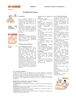 El Método de Casos

                     DEFINICIÓN:                              Técnica para el estudio de          b) EL CASO DE ESTUDIO
                                                              casos                               El caso de estudio supone la
                     Es un método especial de la              En el macro - grupo:                recolección de datos y el
                     dinámica de grupos mediante el cual      1. Se plantea un caso               análisis sistemático de una
                     se realiza una investigación de una      problema.                           situación o caso particular, con
                     unidad social, que puede ser: un         Material a usar: una película,      el objeto de determinar las
                     individuo, una familia, un grupo, una    una grabación o la lectura de       causales determinantes del
                     institución.                             un texto, donde se describe la      problema.
                     La principal característica de este      situación     problemática      a   Este procedimiento se utiliza
                     método es la intensidad o extensión      resolver.                           con fines de adiestramiento, en
                     de los datos o aspectos considerados     2. Se procede a la lectura,         el campo pre-profesional, o con
                     con el objeto de adquirir información    visión o audición del caso          fines de trabajo en el campo
                     acerca     de   los    problemas    a    problema.                           profesional.
                     solucionar.                              La descripción del caso debe        En el caso de estudio, requiere
                                                              ser completa.                       poseer conocimientos de la
                     OBJETIVOS:                               Se hace preguntas con el fin        técnica, habilidad y experiencia
“    Nada      tan   Diagnosticar en forma completa los       de conducir al lector o auditor a   para recoger y analizar los
agradable como       casos problema. Utilizar casos reales    una reflexión.                      datos del caso materia de
los principios del   como      medios   de     aprendizaje    3. Se hace alguna aclaración        estudio.
amor, cuando a       utilizando en formación procedente       si es necesario.                    Por regla general se incluyen
ella   le   gusta    de diferentes medios.                    4. Brevísima apertura para          los siguientes aspectos:
aprender y a él le                                            intervenciones     acerca     del   1) Nombre del investigador,
gusta enseñar."                                               problema.                           lugar y fecha del estudio; si
                     FORMAS O MODALIDADES:                    En       pequeños        grupos     diferentes partes del reporte
                                                              (máximo 8 personas)                 son descritos en diferentes
                     a) EL ESTUDIO DE CASOS                   5. En modalidad de pequeños         tiempos y lugares, esto debe
                     Es un procedimiento de carácter          grupos se discute el problema       especificarse.
                     pedagógico, mediante el cual un          y se llegan a alternativas          2) Datos de identidad del
                     grupo estudia analíticamente un          concretas de solución.              sujeto tales como nombre,
                     "caso" con todos los detalles para       En plenario:                        edad, dirección, lugar y fecha
                     sacar conclusiones. Un caso es la        6. Los microgrupos vuelven al       de nacimiento raza, escuela,
                     descripción      detallada    de  una    plenario y el relator de cada       religión,     grado      escolar,
                     situación real, la cual ha sido          grupo expone las posibles           apariencia, consejero, etc.
                     investigada,      para     luego   ser   soluciones a las que han            3) Descripción de la conducta
                     presentada en forma organizada, de       llegado.                            del individuo, indicando los
                     tal manera que posibilita un amplio      7. Se hace la consolidación de      aspectos en que tienen serios
                     análisis e intercambio de ideas.         conclusiones de las pequeños        problemas de adaptación.
                     Es importante el dialogo y la crítica,   grupos y se elabora el              4) Condición física y mental,
                     mediante la cual los miembros del        documento final.                    dato que puede obtenerse del
                     grupo aportan soluciones de acuerdo                                          medico escolar o familiar, o el
                     a sus conocimientos y experiencias,                                          enfermo.
                     para la posible solución a problemas                                         5) Historia del Hogar y de la
                     similares.                                                                   familia.
                                                                                                  6) Historia                   del
                                                                                                  desenvolvimiento      del   niño
         c) EL CASO DE TRABAJO                                                                    desde su nacimiento o antes, si
         El caso de trabajo, es un procedimiento que no sólo investiga la situación o             es posible.
         problema sino que además se adoptan las medidas adecuadas con el fin de                  7) Capacidad       mental      o
         solucionar el problema o dificultades que plantea el caso particular.                    habilidad académica.
         En el caso de trabajo se estudia y somete a tratamiento una determinada situación        8) Interpretación del individuo
         problemática. Este procedimiento pertenece más al campo de la práctica                   mismo       acerca     de     su
         profesional.                                                                             compartimiento (auto análisis).
                                                                                                  9) Examen de los intereses y
         MOMENTOS O ETAPAS DEL CASO DE TRABAJO                                                    de la personalidad por medio
         Comprende cuatro momentos o etapas.                                                      de observaciones, entrevista,
         1. Investigación: En esta etapa se recolecta el máximo de datos relacionados con         cuestionarios,          escalas,
         el sujeto.                                                                               inventarios, etc.
         2. Diagnóstico: Se evalúan los datos más valiosos, se relacionan unos y otros para       10) Experiencias vocacionales.
         determinar las causas del problema.                                                      11) Ambiciones profesionales.
         3. Tratamiento: Se adoptan una serie de medidas con el objeto de ayudar al               12) Diagnosis del problema.
         educando en la solución de sus problemas.                                                13) Principales conclusiones y
         4. Seguimiento: Esta última etapa permitirá mantener contacto con el sujeto para         recomendaciones.
         apreciar la mejora o recuperación.                                                       14) Planes de tratamiento y
                                                                                                  actividades de seguimiento.
                                                                                                  El propósito principal, después
                                                                                                  del estudio de casos, es el de
                                                                                                  ayudar a los maestros a
                                                                                                  comprender mejor a sus
 