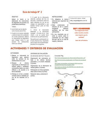 Guía de trabajo Nº 2
  OBJETIVO:                           3. A partir de la información                  INSTRUCCIONES:
                                                                                                                       Correo de la tutora virtual
  Aplicar la teoría a la              obtenida, participa del foro de              1. Es obligatoria la lectura
  elaboración de instrumentos         discusión, comentando sobre los                 adicional para responder las     betty_margarita@yahoo.com.mx
  de diagnóstico de acuerdo a la      datos obtenidos de uno de tus                   preguntas.
  problemática identificaca           colegas de especialidad y que
                                      también forman parte de ésta                 2. Debe       evidenciarse    el
  TAREA:                              aula virtual.                                   esfuerzo de dar tu opinión
1. Lee el texto que se adjunta                                                        recogiendo           aspectos
                                      3.     Envía    el    instrumento               aportados por los otros
   como recurso para el foro.         elaborado y la información                      participantes.
2. A partir de la lectura realizada   recogida, al correo de tu tutor
  y sobre la base de lo analizado     virtual y así se pueda tener                 3. Es muy importante que al
  en la fase presencial, elabora      evidencia de tus participaciones.               emitir su opinión sobre lo
  un instrumento de diagnóstico                                                       comentado por otro colega
                                      Recuerda que tu participación en                del aula, sea en un nivel de
  para indagar sobre lo que           el aula virtual es muy importante
  piensan los adolescentes                                                            respeto y tolerancia.
                                      para el logro de los aprendizajes
  sobre sus cambios.                  previstos en el programa.




ACTIVIDADES:                          CRITERIOS DE EVALUACIÒN:
1. Elabora un instrumento de          2ra intervención (del 10 al 17 de junio ):          Consultar Pág.
   diagnóstico para elaborar                                                              http://www.pedagogiasocial.cl/tex/materia/Diagnostico.pdf
   sobre los cambios de los           Organización del instrumento en
   adolescentes de tu zona.           base a los criterios técnicos                       http://franciavirginia.googlepages.com/Diagnosticoenelaula
                                      propuestos y a la teoría analizada.                 .doc
2. Redacta        el     informe      (5 puntos)                                          http://www.monografias.com/trabajos16/formaciones-
   organizando la información de                                                          grupales/formaciones-grupales.shtml
   manera gráfica y señalando         Organización de la información de
                                                                                          http://www.surcultural.info/2008/06/como-atender-a-la-
   conclusiones desde una visión      manera gráfica. (5 puntos)                          diversidad-en-el-aula/
   reflexiva y de acuerdo a la        Participación en el foro aportando
   teoría estudiada.                  ideas sobre el tema (5 puntos)
3. Participa en el foro y también     Redacción clara y coherente (5
   comenta sobre lo señalado por      puntos)
   uno de los docentes de tu
   área.
 
