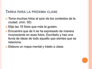 TAREA PARA LA PRÓXIMA CLASE
 Toma muchas fotos al azar de los contextos de la
  ciudad. (mín. 50)
 Elije las 15 fotos que más te gusten.

 Encuentra que de ti se ha expresado de manera
  inconsciente en esas fotos. Escríbelo y haz una
  lluvia de ideas de todo aquello que sientes que se
  relaciona.
 Elabora un mapa mental y tráelo a clase.
 