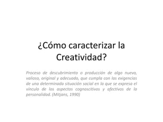 ¿Cómo caracterizar la
         Creatividad?
Proceso de descubrimiento o producción de algo nuevo,
valioso, original y adecuado, que cumpla con las exigencias
de una determinada situación social en la que se expresa el
vínculo de los aspectos cognoscitivos y afectivos de la
personalidad. (Mitjans, 1990)
 