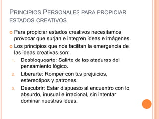 PRINCIPIOS PERSONALES PARA PROPICIAR
ESTADOS CREATIVOS

 Para propiciar estados creativos necesitamos
  provocar que surjan e integren ideas e imágenes.
 Los principios que nos facilitan la emergencia de
  las ideas creativas son:
 1.  Desbloquearte: Salirte de las ataduras del
     pensamiento lógico.
 2.  Liberarte: Romper con tus prejuicios,
     estereotipos y patrones.
 3.  Descubrir: Estar dispuesto al encuentro con lo
     absurdo, inusual e irracional, sin intentar
     dominar nuestras ideas.
 