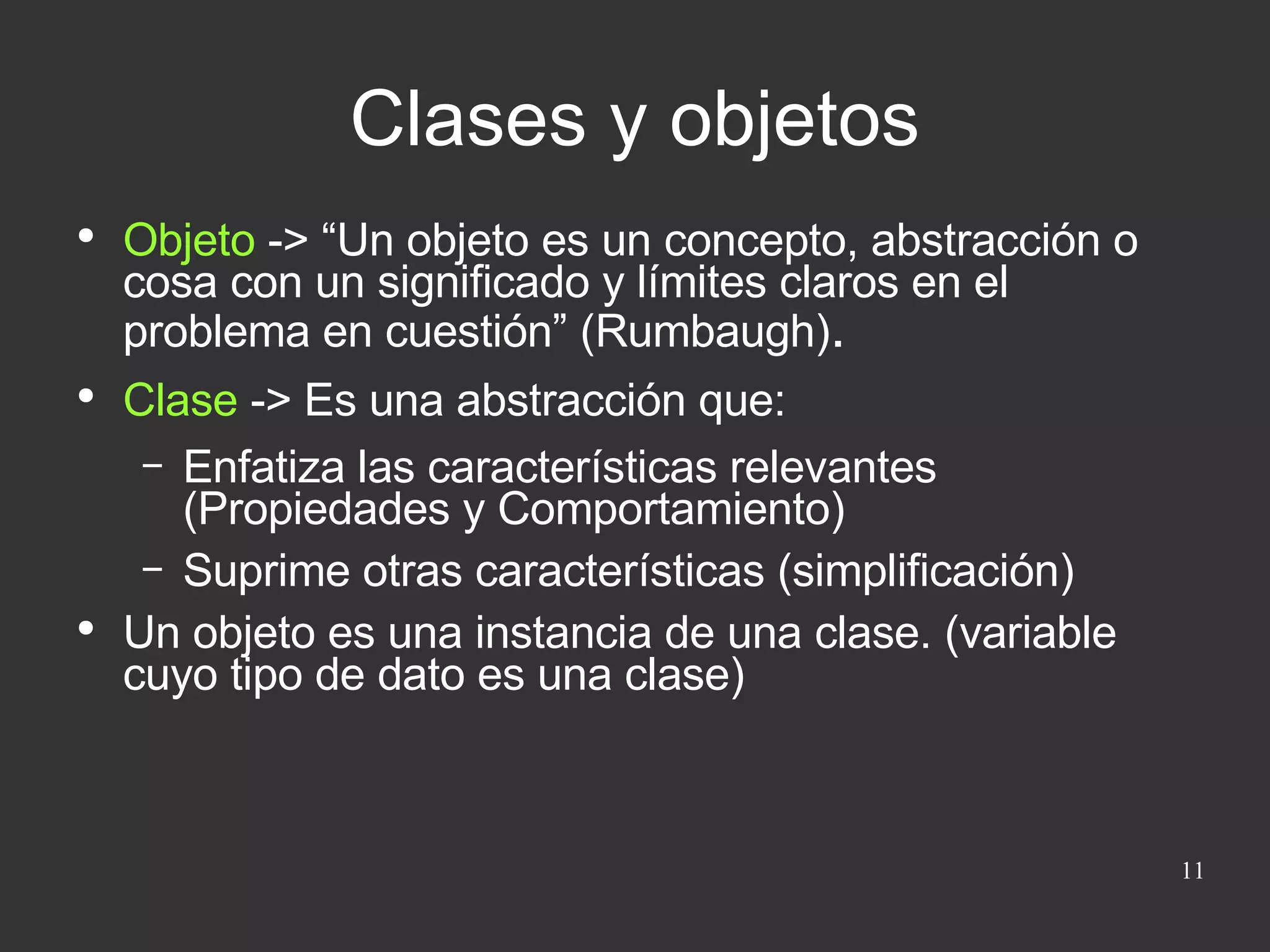 Objeto  -> “Un objeto es un concepto, abstracción o cosa con un significado y límites claros en el problema en cuestión” (Rumbaugh) . Clase  -> Es una abstracción que: Enfatiza las características relevantes (Propiedades y Comportamiento) Suprime otras características (simplificación) Un objeto es una instancia de una clase. (variable cuyo tipo de dato es una clase) Clases y objetos 