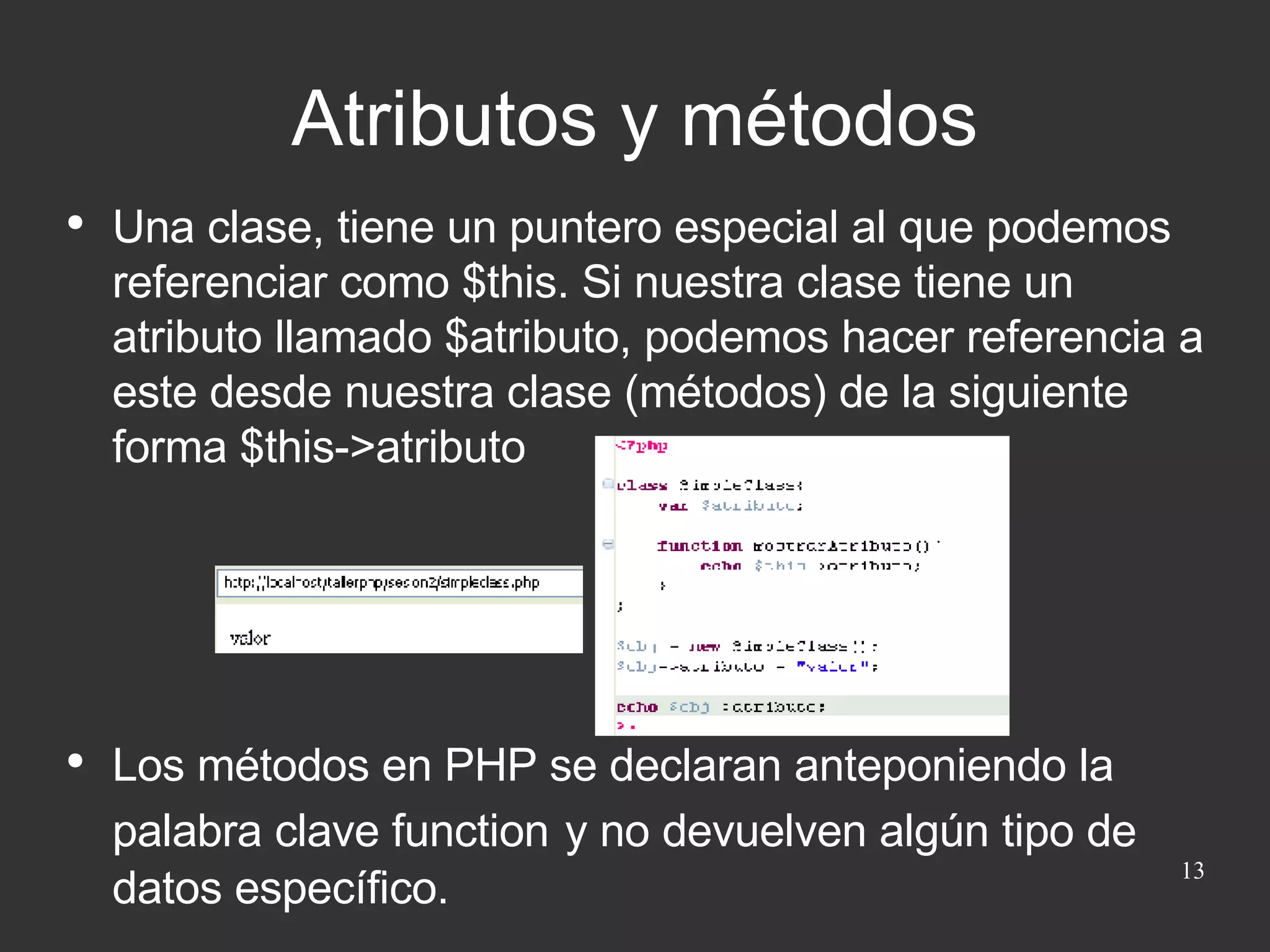Atributos y métodos Una clase, tiene un puntero especial al que podemos referenciar como $this. Si nuestra clase tiene un atributo llamado $atributo, podemos hacer referencia a este desde nuestra clase (métodos) de la siguiente forma $this->atributo Los métodos en PHP se declaran anteponiendo la palabra clave function   y no devuelven algún tipo de datos específico. 