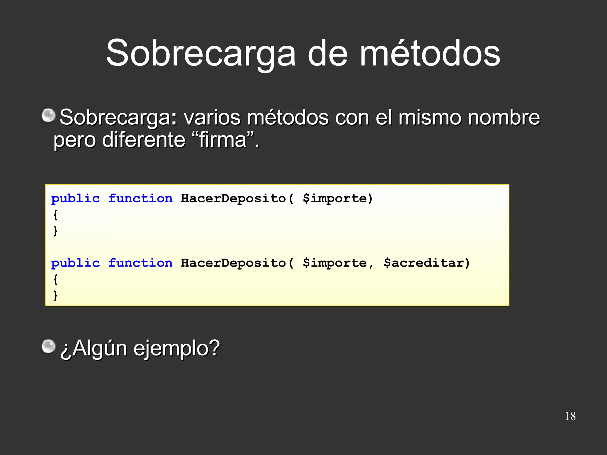 Sobrecarga de métodos Sobrecarga :  varios métodos con el mismo nombre pero diferente “firma”. ¿Algún ejemplo? public function  HacerDeposito( $importe)  { } public function  HacerDeposito( $importe, $acreditar) { } 