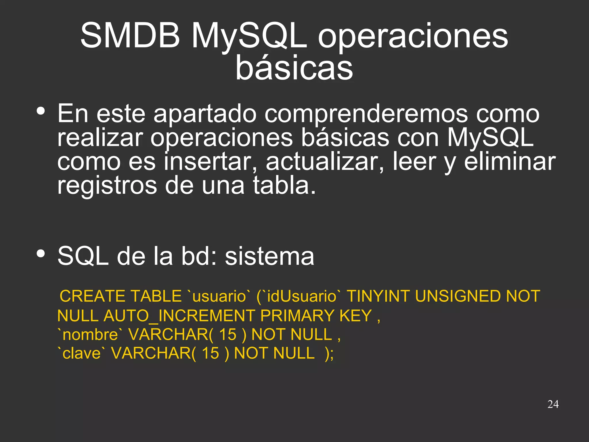 SMDB MySQL operaciones básicas En este apartado comprenderemos como realizar operaciones básicas con MySQL como es insertar, actualizar, leer y eliminar registros de una tabla. SQL de la bd: sistema CREATE TABLE `usuario` (`idUsuario` TINYINT UNSIGNED NOT NULL AUTO_INCREMENT PRIMARY KEY , `nombre` VARCHAR( 15 ) NOT NULL , `clave` VARCHAR( 15 ) NOT NULL  ); 