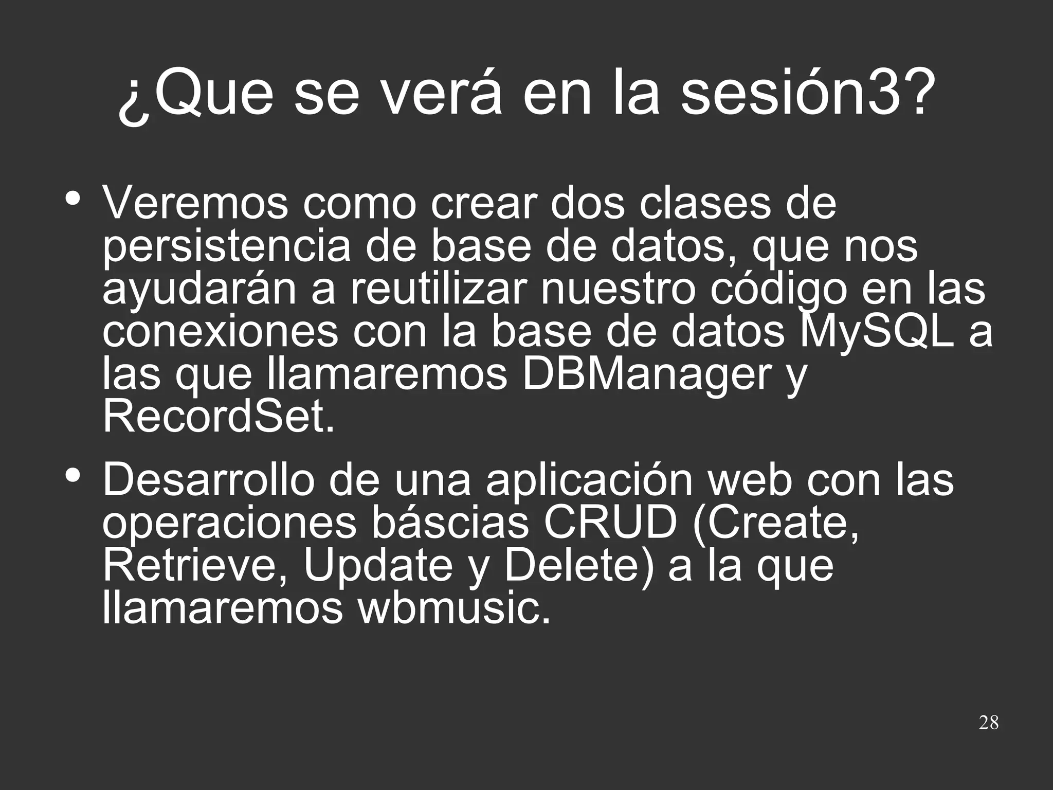 ¿Que se verá en la sesión3? Veremos como crear dos clases de persistencia de base de datos, que nos ayudarán a reutilizar nuestro código en las conexiones con la base de datos MySQL a las que llamaremos DBManager y RecordSet. Desarrollo de una aplicación web con las operaciones báscias CRUD (Create, Retrieve, Update y Delete) a la que llamaremos wbmusic. 