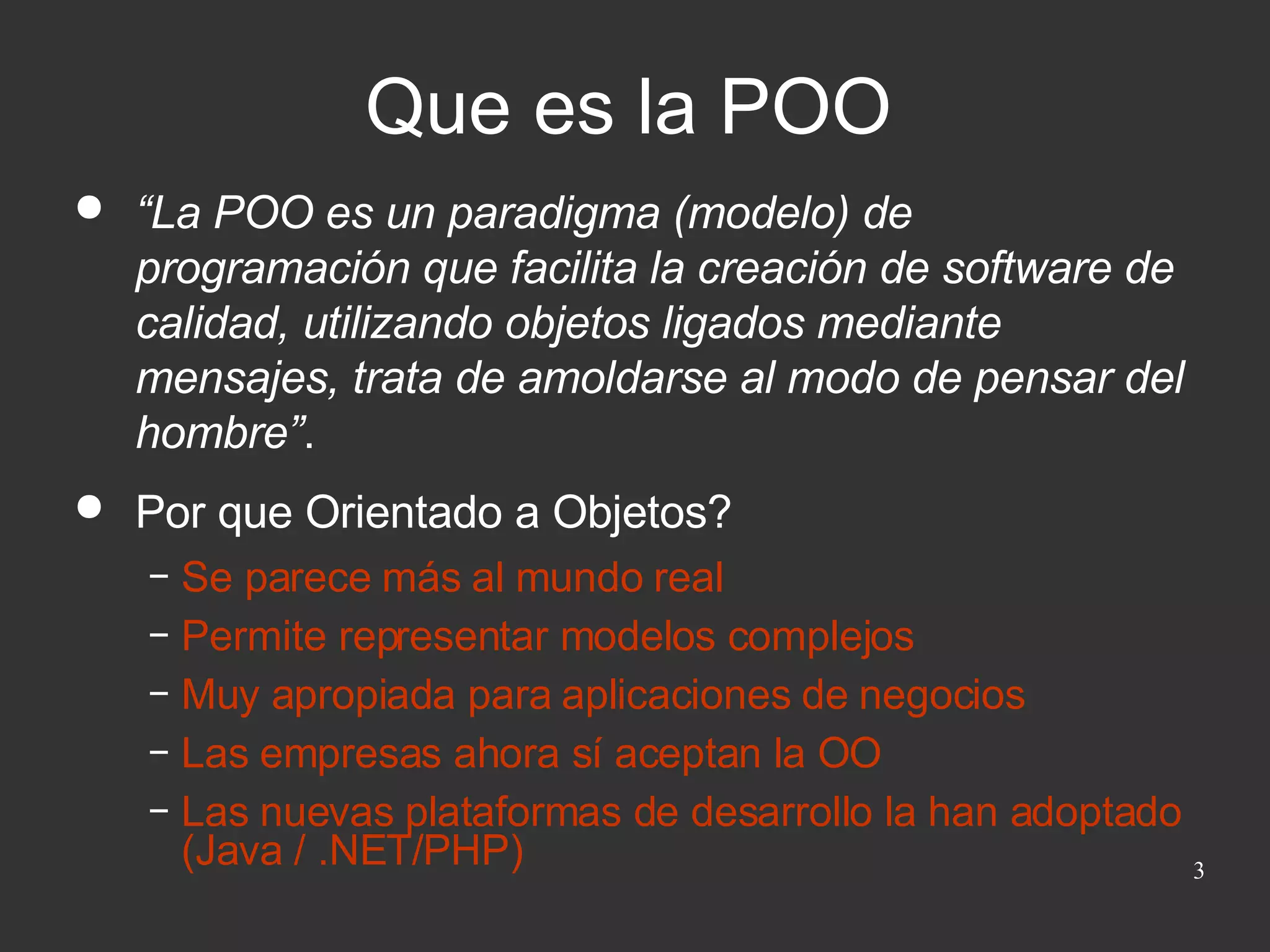 Que es la POO “ La POO es un paradigma (modelo) de programación que facilita la creación de software de calidad, utilizando objetos ligados mediante mensajes, trata de amoldarse al modo de pensar del hombre” . Por que Orientado a Objetos? Se parece más al mundo real Permite representar modelos complejos Muy apropiada para aplicaciones de negocios Las empresas ahora sí aceptan la OO Las nuevas plataformas de desarrollo la han adoptado (Java / .NET/PHP) 