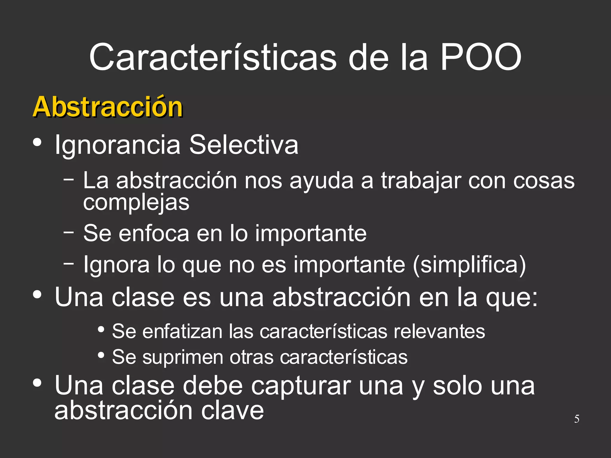 Características de la POO Abstracción Ignorancia Selectiva La abstracción nos ayuda a trabajar con cosas complejas Se enfoca en lo importante Ignora lo que no es importante (simplifica) Una clase es una abstracción en la que: Se enfatizan las características relevantes Se suprimen otras características Una clase debe capturar una y solo una abstracción clave 