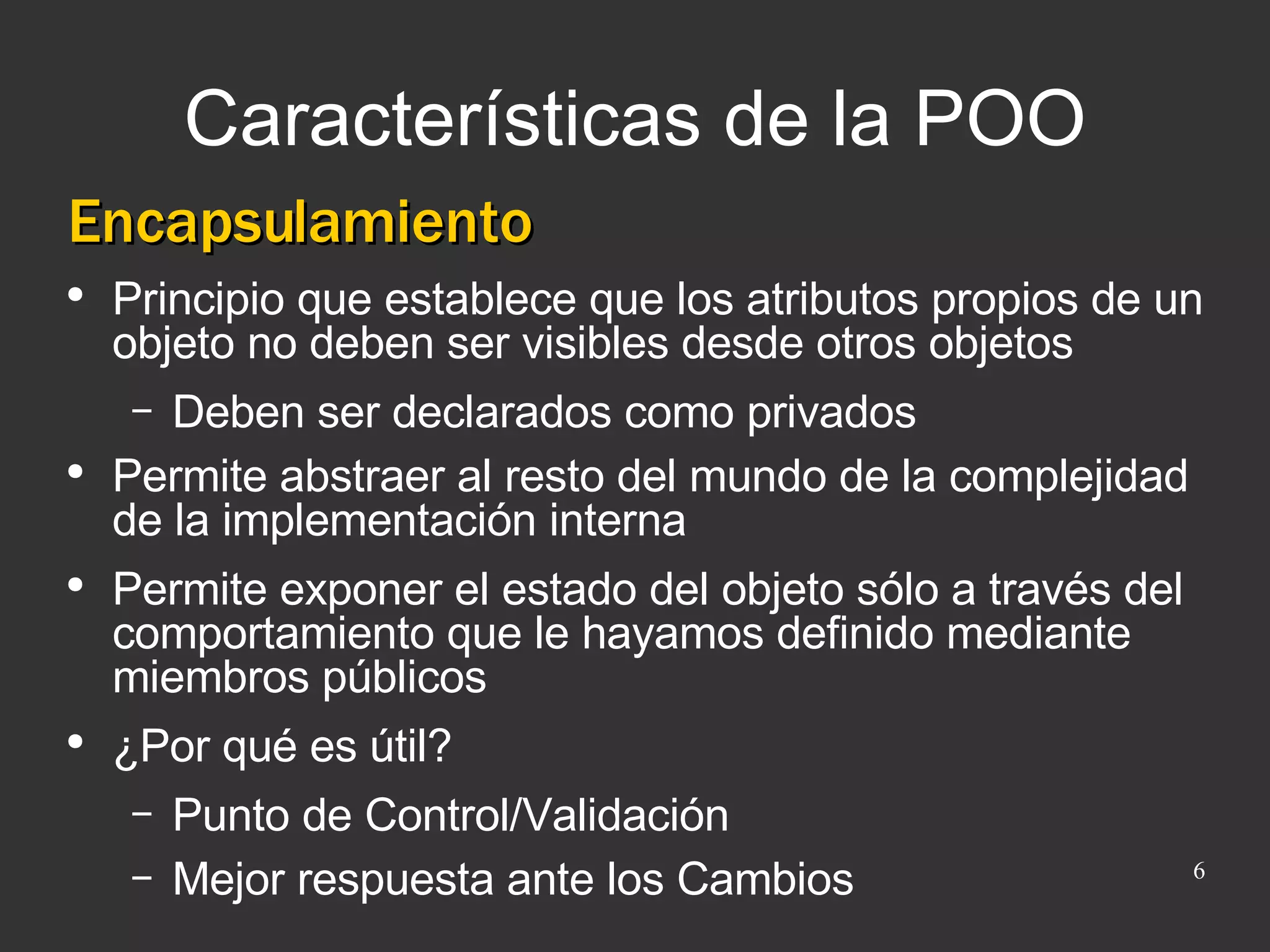 Características de la POO Encapsulamiento Principio que establece que los atributos propios de un objeto no deben ser visibles desde otros objetos Deben ser declarados como privados Permite abstraer al resto del mundo de la complejidad de la implementación interna Permite exponer el estado del objeto sólo a través del comportamiento que le hayamos definido mediante miembros públicos ¿Por qué es útil? Punto de Control/Validación Mejor respuesta ante los Cambios 