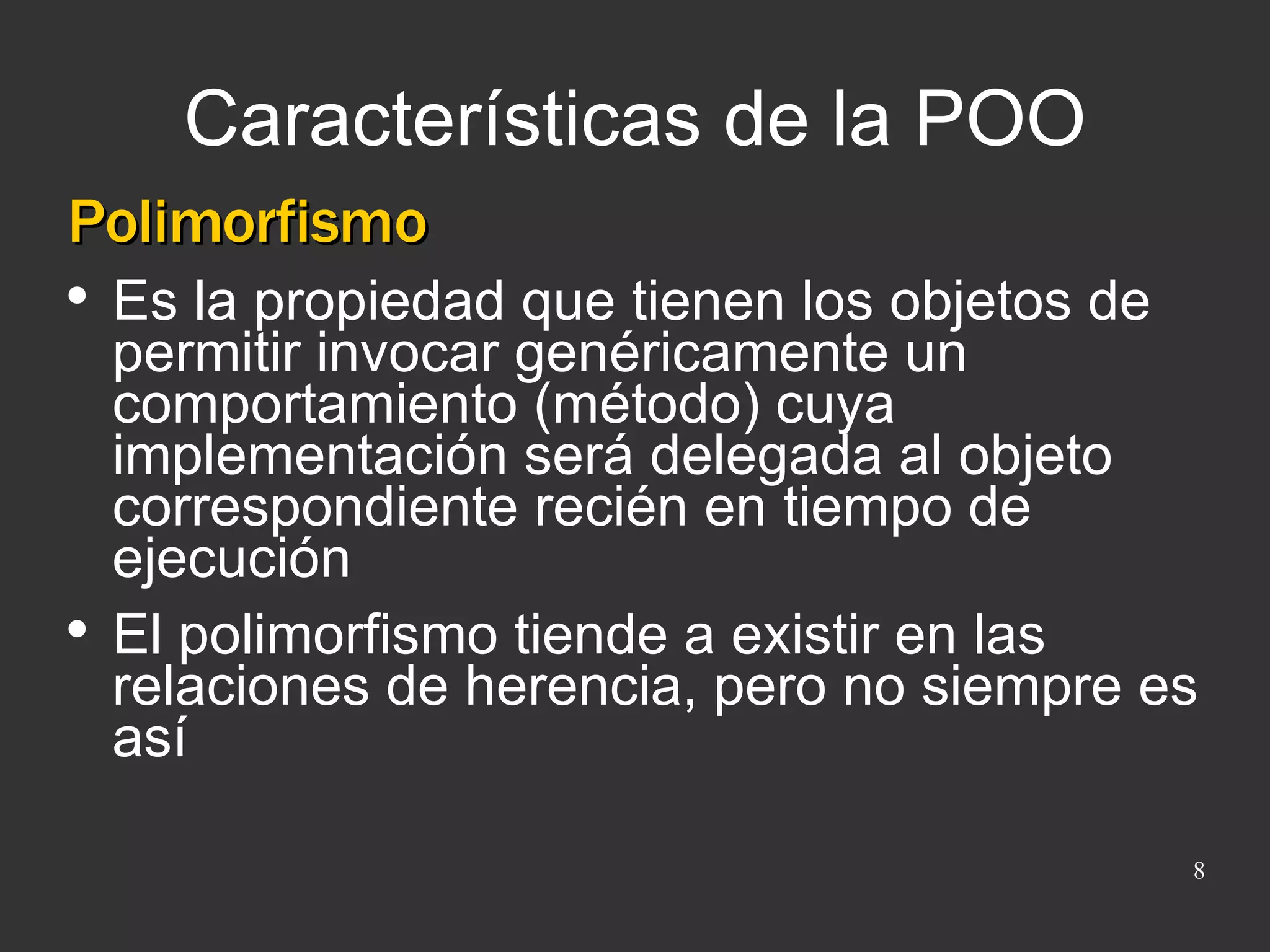 Características de la POO Polimorfismo Es la propiedad que tienen los objetos de permitir invocar genéricamente un comportamiento (método) cuya implementación será delegada al objeto correspondiente recién en tiempo de ejecución El polimorfismo tiende a existir en las relaciones de herencia, pero no siempre es así 
