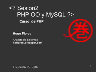 <? Sesion2    PHP OO y MySQL ?> Hugo Flores Analista de Sistemas hpfloresj.blogspot.com Curso  de PHP Diciembre 29, 2007 