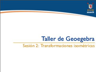 Taller de Geoegebra
Sesión 2: Transformaciones isométricas
 