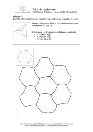 Taller de teselaciones
                          Siete formas de teselar el plano (material imprimible)
!
Método 1
División interna del triángulo equilátero con reflexiones respecto a los lados

                         Dado un triángulo equilátero, divídalo internamente en
                         tres regiones (r1, r2 y r3).


                         Refleje cada región, respecto al lado que la delimita
                            • r1 respecto a BC
                            • r2 respecto a AC
                            • r3 respecto a AB
                                       !
                                       !
                                       !




       Taller de teselaciones (12/09/2009), pertenece al artículo de GeometriaDinamica.cl
               http://www.geometriadinamica.cl/2009/09/taller-de-teselaciones/
 