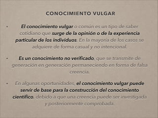 CONOCIMIENTO VULGAR
• El conocimiento vulgar o común es un tipo de saber
cotidiano que surge de la opinión o de la experiencia
particular de los individuos. En la mayoría de los casos se
adquiere de forma casual y no intencional.
!
• Es un conocimiento no veriﬁcado, que se transmite de
generación en generación permaneciendo en forma de falsa
creencia.
!
• En algunas oportunidades, el conocimiento vulgar puede
servir de base para la construcción del conocimiento
cientíﬁco, debido a que una creencia puede ser investigada
y posteriormente comprobada.
 