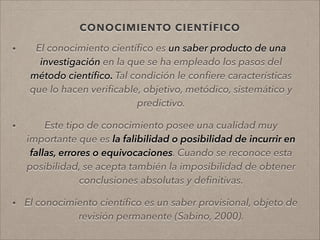 CONOCIMIENTO CIENTÍFICO
• El conocimiento cientíﬁco es un saber producto de una
investigación en la que se ha empleado los pasos del
método cientíﬁco. Tal condición le conﬁere características
que lo hacen veriﬁcable, objetivo, metódico, sistemático y
predictivo.
!
• Este tipo de conocimiento posee una cualidad muy
importante que es la falibilidad o posibilidad de incurrir en
fallas, errores o equivocaciones. Cuando se reconoce esta
posibilidad, se acepta también la imposibilidad de obtener
conclusiones absolutas y deﬁnitivas.
!
• El conocimiento cientíﬁco es un saber provisional, objeto de
revisión permanente (Sabino, 2000).
!
 