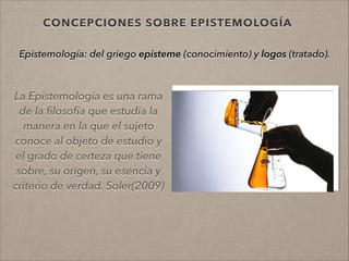 CONCEPCIONES SOBRE EPISTEMOLOGÍA
La Epistemología es una rama
de la ﬁlosofía que estudia la
manera en la que el sujeto
conoce al objeto de estudio y
el grado de certeza que tiene
sobre, su origen, su esencia y
criterio de verdad. Soler(2009)
!
!
Epistemología: del griego episteme (conocimiento) y logos (tratado).
!
!
 